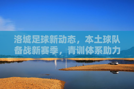洛城足球新动态，本土球队备战新赛季，青训体系助力未来，洛城足球新动态，本土球队备战新赛季，青训体系助力未来