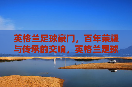 英格兰足球豪门，百年荣耀与传承的交响，英格兰足球豪门，百年荣耀与传承的交响