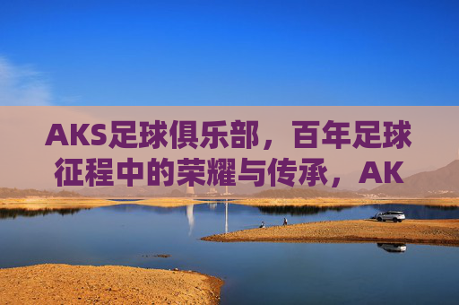 AKS足球俱乐部，百年足球征程中的荣耀与传承，AKS足球俱乐部，百年足球征程中的荣耀与传承