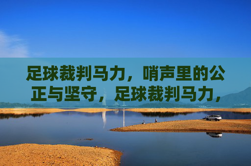 足球裁判马力，哨声里的公正与坚守，足球裁判马力，哨声里的公正与坚守