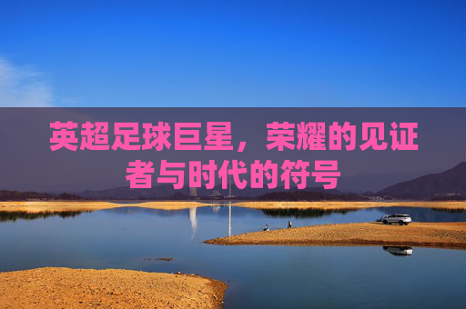 英超足球巨星，荣耀的见证者与时代的符号