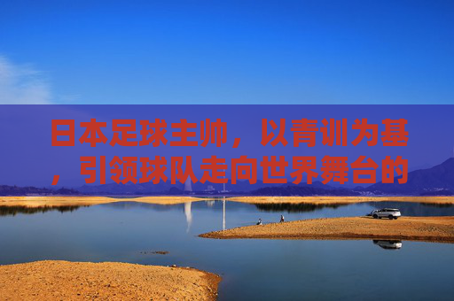 日本足球主帅，以青训为基，引领球队走向世界舞台的变革者，日本足球主帅，以青训为基，引领球队走向世界舞台的变革者