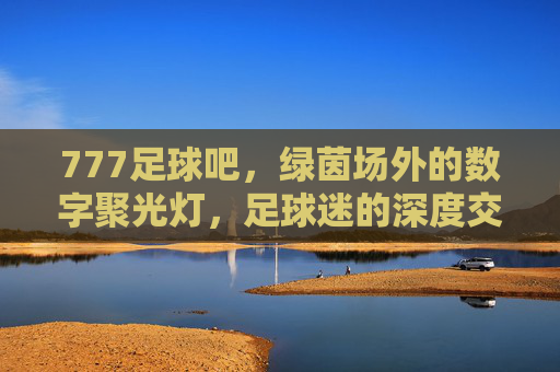 777足球吧，绿茵场外的数字聚光灯，足球迷的深度交流家园，777足球吧，绿茵场外的数字聚光灯，足球迷的深度交流家园