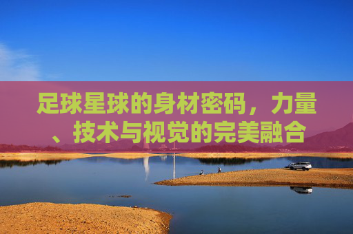 足球星球的身材密码，力量、技术与视觉的完美融合
