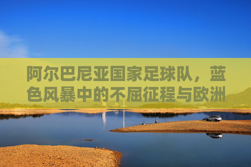 阿尔巴尼亚国家足球队,蓝色风暴中的不屈征程与欧洲足坛的亮丽名片,阿尔巴尼亚国家足球队,蓝色风暴中的不屈征程与欧洲足坛的亮丽名片