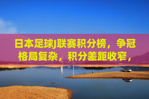 日本足球J联赛积分榜,争冠格局复杂,积分差距收窄,各队冲刺白热化