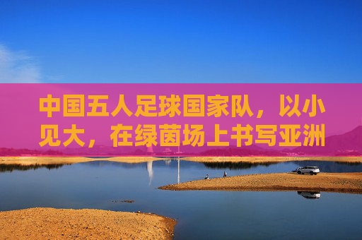 中国五人足球国家队,以小见大,在绿茵场上书写亚洲新篇章,中国五人足球国家队,以小见大,在绿茵场上书写亚洲新篇章
