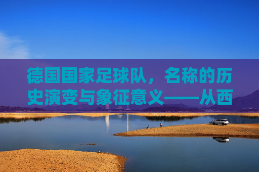 德国国家足球队,名称的历史演变与象征意义——从西德到现代德国队的统一印记