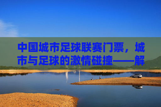 中国城市足球联赛门票，城市与足球的激情碰撞——解锁城市足球文化的新钥匙