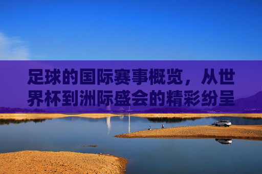 足球的国际赛事概览，从世界杯到洲际盛会的精彩纷呈，足球国际赛事概览，从世界杯到洲际盛会的精彩纷呈