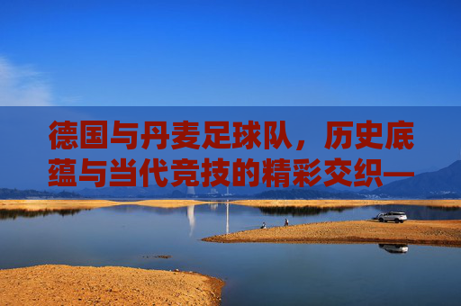 德国与丹麦足球队,历史底蕴与当代竞技的精彩交织——北欧与中欧的足球文化对话