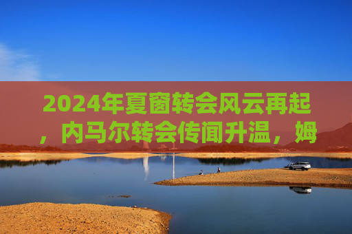 2024年夏窗转会风云再起，内马尔转会传闻升温，姆巴佩或迎新挑战，欧洲豪强引援动作密集