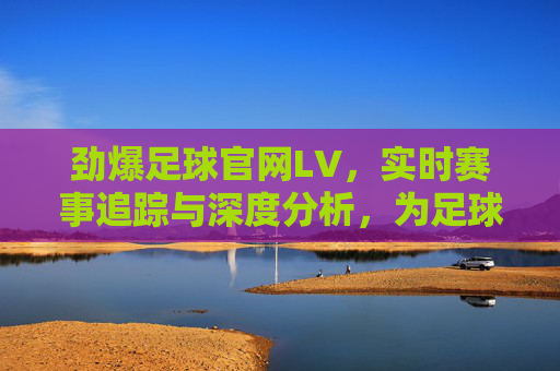 劲爆足球官网LV,实时赛事追踪与深度分析,为足球爱好者提供全方位体验