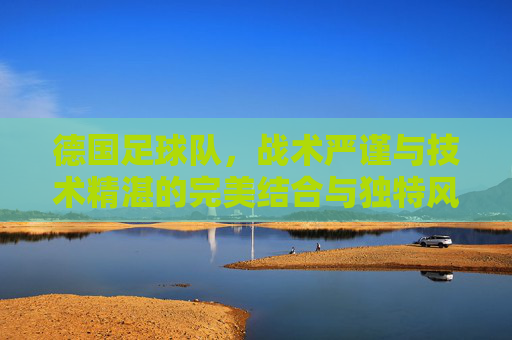德国足球队，战术严谨与技术精湛的完美结合与独特风格