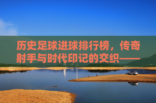历史足球进球排行榜，传奇射手与时代印记的交织——从贝利到现代巨星的进球传奇，历史足球进球排行榜，传奇射手与时代印记的交织——从贝利到现代巨星的进球传奇