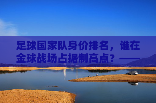 足球国家队身价排名，谁在金球战场占据制高点？——全球顶级球队身价榜单深度解析