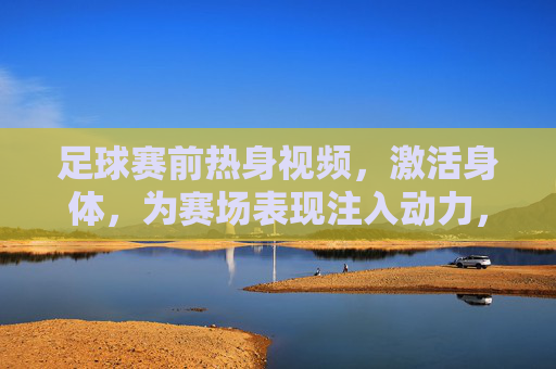 足球赛前热身视频，激活身体，为赛场表现注入动力，足球赛前热身视频，激活身体，为赛场表现注入动力
