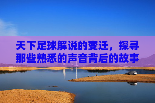 天下足球解说的变迁,探寻那些熟悉的声音背后的故事,天下足球解说变迁,那些熟悉声音背后的故事