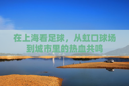 在上海看足球,从虹口球场到城市里的热血共鸣