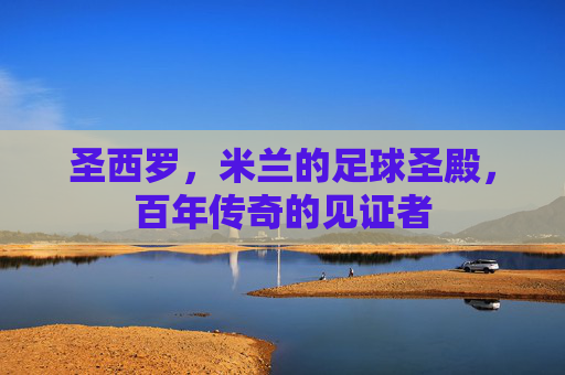 圣西罗，米兰的足球圣殿，百年传奇的见证者