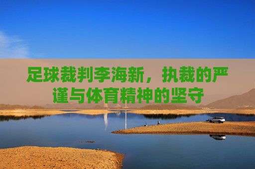 足球裁判李海新，执裁的严谨与体育精神的坚守