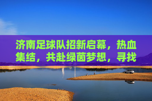 济南足球队招新启幕，热血集结，共赴绿茵梦想，寻找你的足球伙伴！