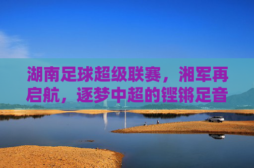 湖南足球超级联赛，湘军再启航，逐梦中超的铿锵足音