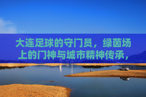大连足球的守门员,绿茵场上的门神与城市精神传承,大连足球守门员,绿茵场上的门神与城市精神传承
