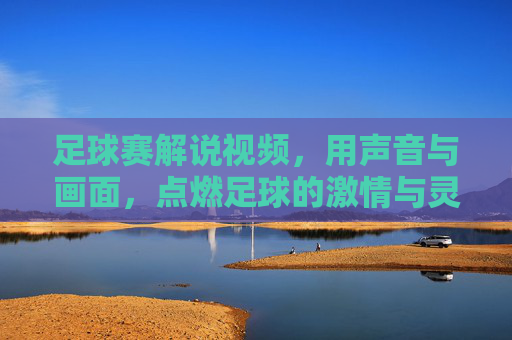 足球赛解说视频,用声音与画面,点燃足球的激情与灵魂