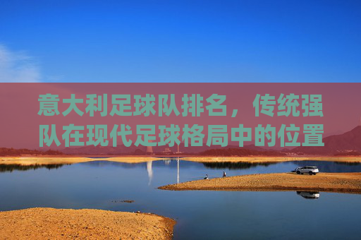 意大利足球队排名，传统强队在现代足球格局中的位置与复兴路径探析，意大利足球队排名，传统强队在现代足球格局中的位置与复兴路径探析