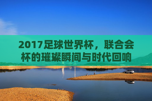 2017足球世界杯,联合会杯的璀璨瞬间与时代回响