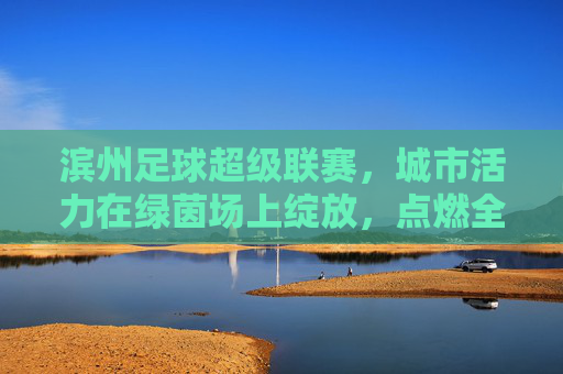 滨州足球超级联赛,城市活力在绿茵场上绽放,点燃全民足球热情,滨州足球超级联赛,城市活力在绿茵场上绽放,点燃全民足球热情