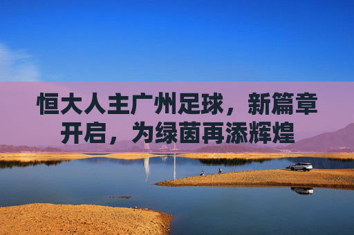 恒大人主广州足球，新篇章开启，为绿茵再添辉煌