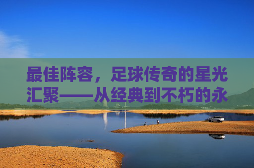 最佳阵容,足球传奇的星光汇聚——从经典到不朽的永恒篇章