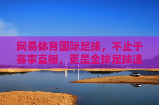 网易体育国际足球，不止于赛事直播，更是全球足球迷的线上数字家园