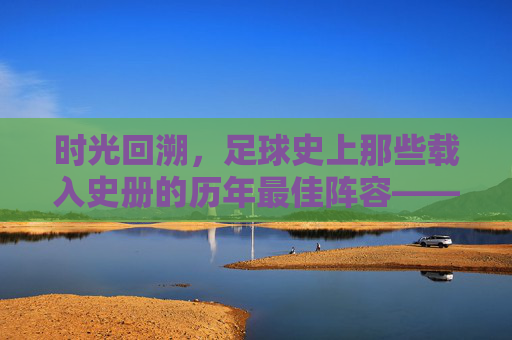 时光回溯，足球史上那些载入史册的历年最佳阵容——从经典到传奇的永恒印记，时光回溯，足球史上那些载入史册的历年最佳阵容——从经典到传奇的永恒印记