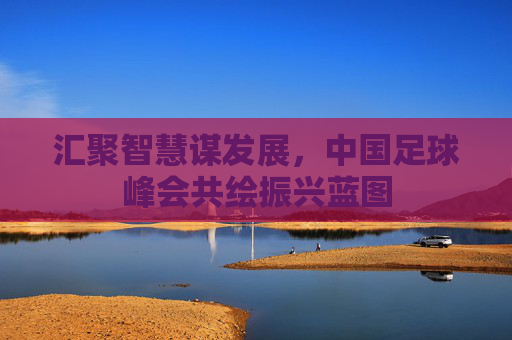 汇聚智慧谋发展，中国足球峰会共绘振兴蓝图