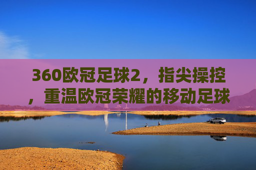 360欧冠足球2，指尖操控，重温欧冠荣耀的移动足球新篇章，360欧冠足球2，指尖操控，开启重温欧冠荣耀的移动足球新篇章