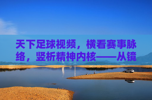 天下足球视频，横看赛事脉络，竖析精神内核——从镜头语言到球场的温度