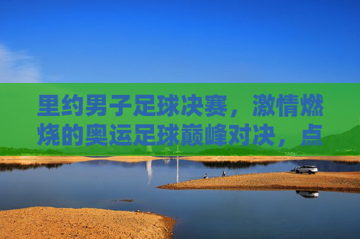 里约男子足球决赛，激情燃烧的奥运足球巅峰对决，点燃里约的体育圣火