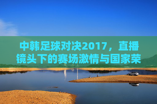 中韩足球对决2017，直播镜头下的赛场激情与国家荣誉，中韩足球对决2017，直播镜头下的赛场激情与国家荣誉