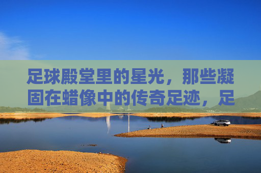 足球殿堂里的星光，那些凝固在蜡像中的传奇足迹，足球殿堂里的星光，那些凝固在蜡像中的传奇足迹