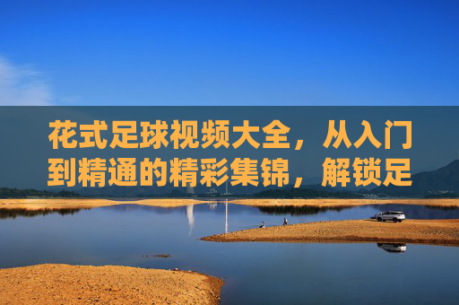 花式足球视频大全,从入门到精通的精彩集锦,解锁足球新技能的必备资源!