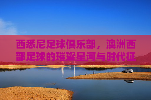 西悉尼足球俱乐部，澳洲西部足球的璀璨星河与时代征程，西悉尼足球俱乐部，澳洲西部足球的璀璨星河与时代征程