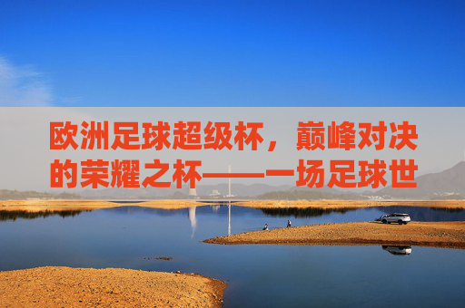 欧洲足球超级杯，巅峰对决的荣耀之杯——一场足球世界的顶级盛宴，欧洲足球超级杯，巅峰对决的荣耀之杯——一场足球世界的顶级盛宴