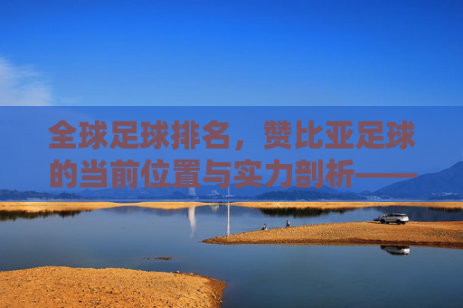 全球足球排名,赞比亚足球的当前位置与实力剖析——非洲传统强队的持续竞争力探析,全球足球排名下赞比亚足球的位置与实力剖析,非洲传统强队的持续竞争力探析