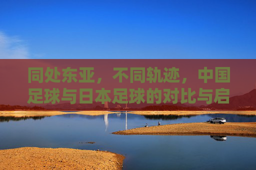 同处东亚,不同轨迹,中国足球与日本足球的对比与启示