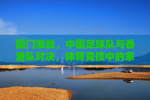 国门激战,中国足球队与香港队对决,体育竞技中的家国情怀与地域情谊