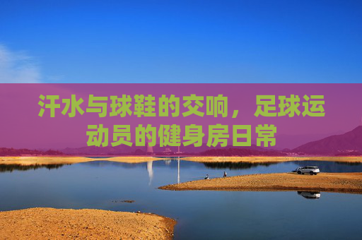 汗水与球鞋的交响，足球运动员的健身房日常