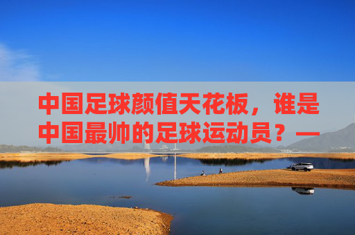 中国足球颜值天花板,谁是中国最帅的足球运动员?——从赛场风采到公众形象的多维解读,中国足球颜值天花板,谁是中国最帅的足球运动员?——从赛场风采到公众形象的多维解读